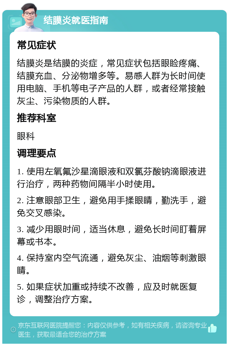 结膜炎就医指南 常见症状 结膜炎是结膜的炎症，常见症状包括眼睑疼痛、结膜充血、分泌物增多等。易感人群为长时间使用电脑、手机等电子产品的人群，或者经常接触灰尘、污染物质的人群。 推荐科室 眼科 调理要点 1. 使用左氧氟沙星滴眼液和双氯芬酸钠滴眼液进行治疗，两种药物间隔半小时使用。 2. 注意眼部卫生，避免用手揉眼睛，勤洗手，避免交叉感染。 3. 减少用眼时间，适当休息，避免长时间盯着屏幕或书本。 4. 保持室内空气流通，避免灰尘、油烟等刺激眼睛。 5. 如果症状加重或持续不改善，应及时就医复诊，调整治疗方案。