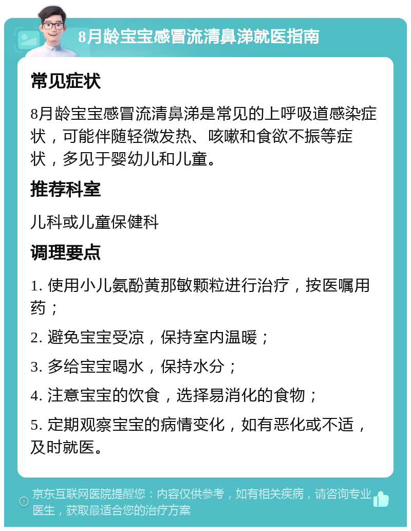 8月龄宝宝感冒流清鼻涕就医指南 常见症状 8月龄宝宝感冒流清鼻涕是常见的上呼吸道感染症状，可能伴随轻微发热、咳嗽和食欲不振等症状，多见于婴幼儿和儿童。 推荐科室 儿科或儿童保健科 调理要点 1. 使用小儿氨酚黄那敏颗粒进行治疗，按医嘱用药； 2. 避免宝宝受凉，保持室内温暖； 3. 多给宝宝喝水，保持水分； 4. 注意宝宝的饮食，选择易消化的食物； 5. 定期观察宝宝的病情变化，如有恶化或不适，及时就医。