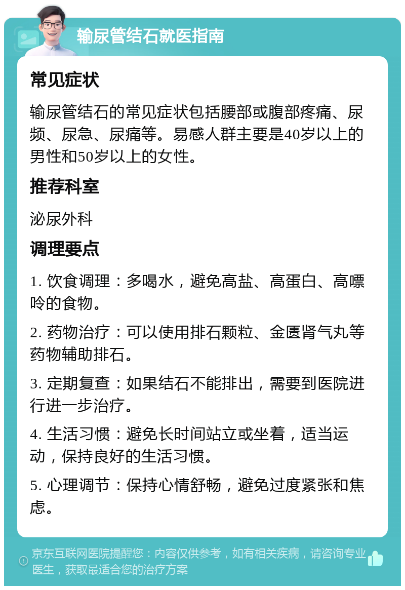 输尿管结石就医指南 常见症状 输尿管结石的常见症状包括腰部或腹部疼痛、尿频、尿急、尿痛等。易感人群主要是40岁以上的男性和50岁以上的女性。 推荐科室 泌尿外科 调理要点 1. 饮食调理：多喝水，避免高盐、高蛋白、高嘌呤的食物。 2. 药物治疗：可以使用排石颗粒、金匮肾气丸等药物辅助排石。 3. 定期复查：如果结石不能排出，需要到医院进行进一步治疗。 4. 生活习惯：避免长时间站立或坐着，适当运动，保持良好的生活习惯。 5. 心理调节：保持心情舒畅，避免过度紧张和焦虑。