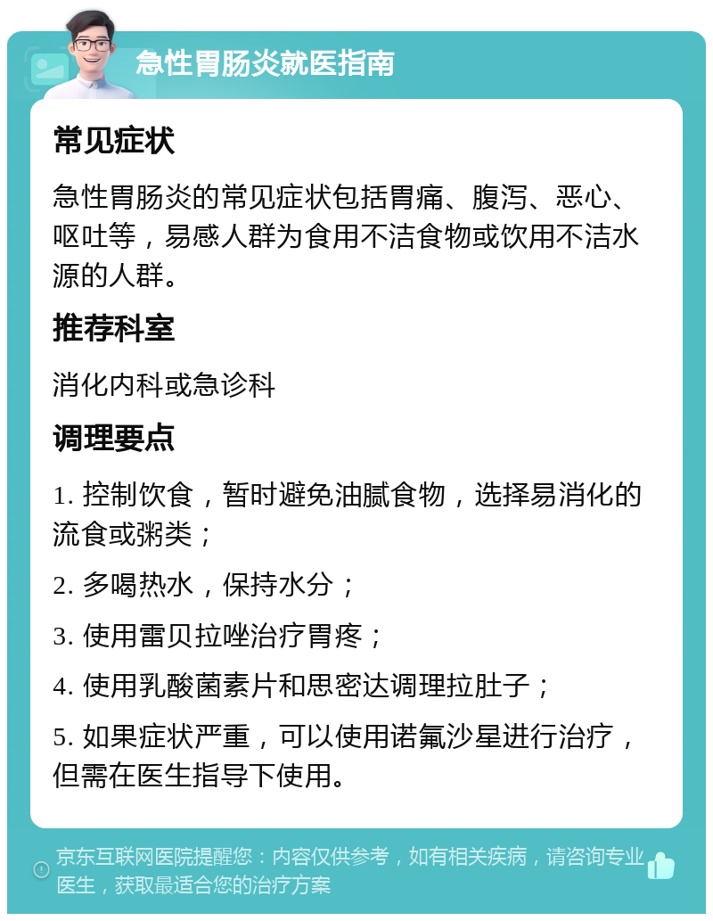 急性胃肠炎就医指南 常见症状 急性胃肠炎的常见症状包括胃痛、腹泻、恶心、呕吐等，易感人群为食用不洁食物或饮用不洁水源的人群。 推荐科室 消化内科或急诊科 调理要点 1. 控制饮食，暂时避免油腻食物，选择易消化的流食或粥类； 2. 多喝热水，保持水分； 3. 使用雷贝拉唑治疗胃疼； 4. 使用乳酸菌素片和思密达调理拉肚子； 5. 如果症状严重，可以使用诺氟沙星进行治疗，但需在医生指导下使用。