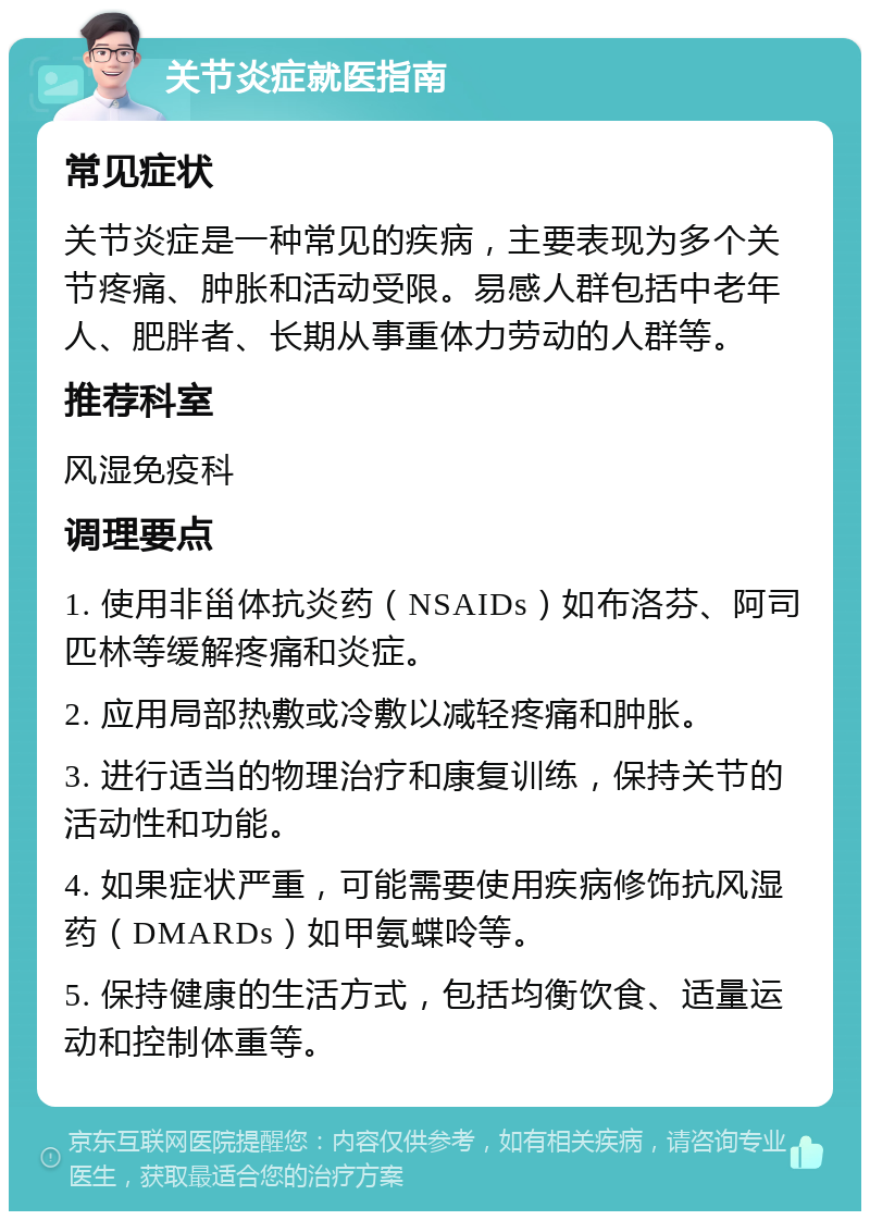 关节炎症就医指南 常见症状 关节炎症是一种常见的疾病，主要表现为多个关节疼痛、肿胀和活动受限。易感人群包括中老年人、肥胖者、长期从事重体力劳动的人群等。 推荐科室 风湿免疫科 调理要点 1. 使用非甾体抗炎药（NSAIDs）如布洛芬、阿司匹林等缓解疼痛和炎症。 2. 应用局部热敷或冷敷以减轻疼痛和肿胀。 3. 进行适当的物理治疗和康复训练，保持关节的活动性和功能。 4. 如果症状严重，可能需要使用疾病修饰抗风湿药（DMARDs）如甲氨蝶呤等。 5. 保持健康的生活方式，包括均衡饮食、适量运动和控制体重等。