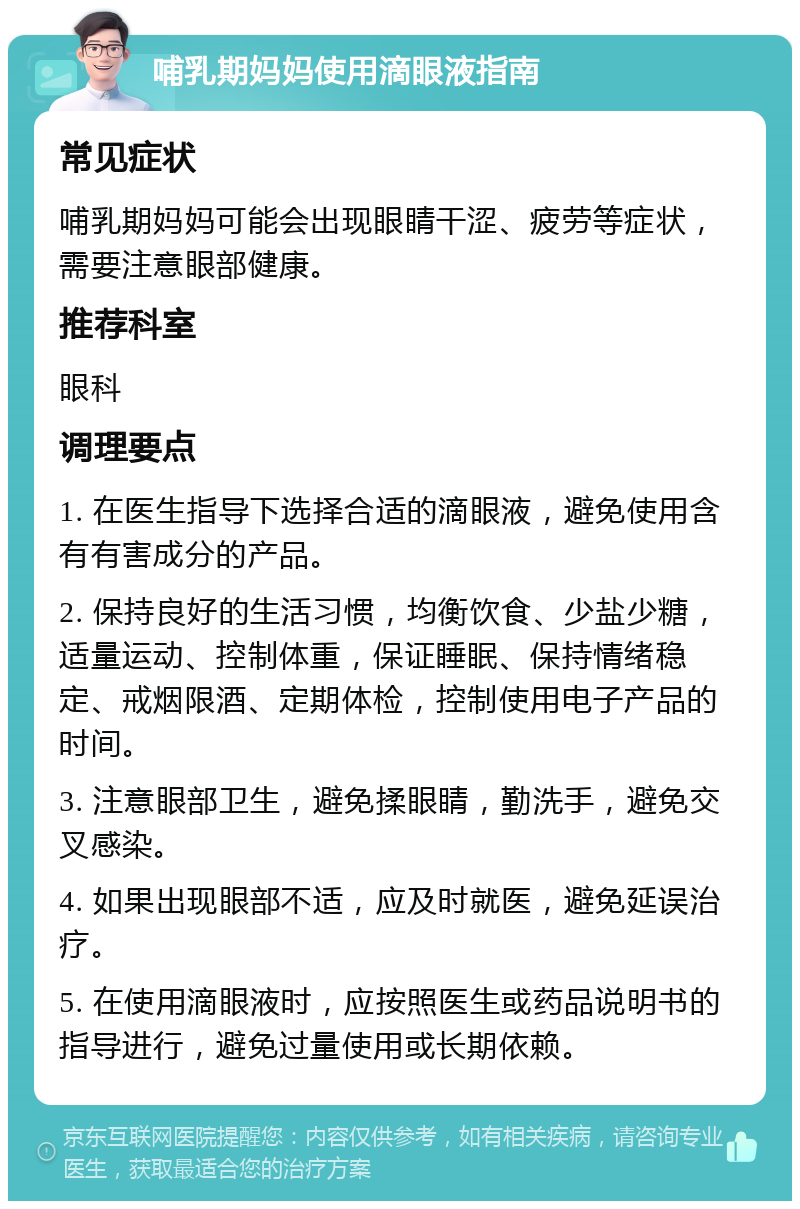 哺乳期妈妈使用滴眼液指南 常见症状 哺乳期妈妈可能会出现眼睛干涩、疲劳等症状，需要注意眼部健康。 推荐科室 眼科 调理要点 1. 在医生指导下选择合适的滴眼液，避免使用含有有害成分的产品。 2. 保持良好的生活习惯，均衡饮食、少盐少糖，适量运动、控制体重，保证睡眠、保持情绪稳定、戒烟限酒、定期体检，控制使用电子产品的时间。 3. 注意眼部卫生，避免揉眼睛，勤洗手，避免交叉感染。 4. 如果出现眼部不适，应及时就医，避免延误治疗。 5. 在使用滴眼液时，应按照医生或药品说明书的指导进行，避免过量使用或长期依赖。