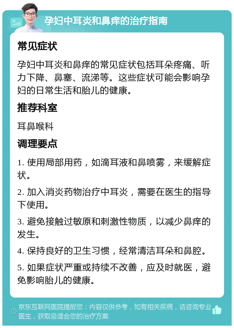 孕妇中耳炎和鼻痒的治疗指南 常见症状 孕妇中耳炎和鼻痒的常见症状包括耳朵疼痛、听力下降、鼻塞、流涕等。这些症状可能会影响孕妇的日常生活和胎儿的健康。 推荐科室 耳鼻喉科 调理要点 1. 使用局部用药，如滴耳液和鼻喷雾，来缓解症状。 2. 加入消炎药物治疗中耳炎，需要在医生的指导下使用。 3. 避免接触过敏原和刺激性物质，以减少鼻痒的发生。 4. 保持良好的卫生习惯，经常清洁耳朵和鼻腔。 5. 如果症状严重或持续不改善，应及时就医，避免影响胎儿的健康。