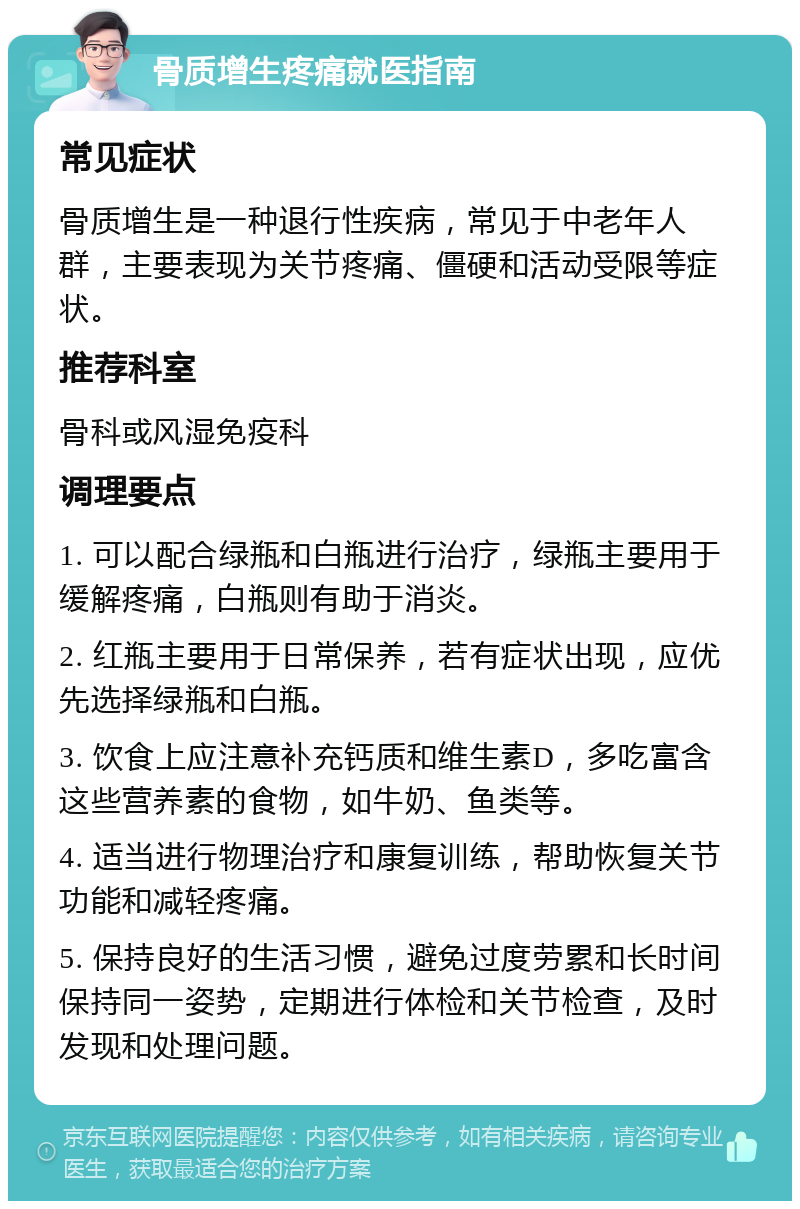 骨质增生疼痛就医指南 常见症状 骨质增生是一种退行性疾病，常见于中老年人群，主要表现为关节疼痛、僵硬和活动受限等症状。 推荐科室 骨科或风湿免疫科 调理要点 1. 可以配合绿瓶和白瓶进行治疗，绿瓶主要用于缓解疼痛，白瓶则有助于消炎。 2. 红瓶主要用于日常保养，若有症状出现，应优先选择绿瓶和白瓶。 3. 饮食上应注意补充钙质和维生素D，多吃富含这些营养素的食物，如牛奶、鱼类等。 4. 适当进行物理治疗和康复训练，帮助恢复关节功能和减轻疼痛。 5. 保持良好的生活习惯，避免过度劳累和长时间保持同一姿势，定期进行体检和关节检查，及时发现和处理问题。