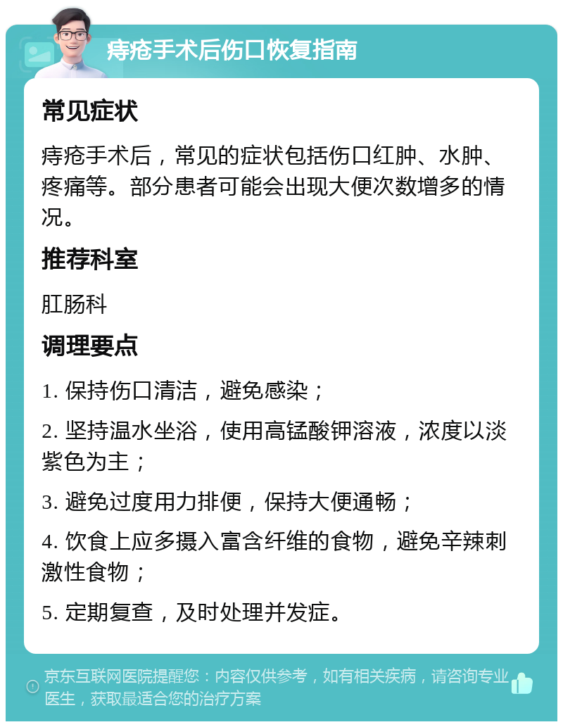 痔疮手术后伤口恢复指南 常见症状 痔疮手术后，常见的症状包括伤口红肿、水肿、疼痛等。部分患者可能会出现大便次数增多的情况。 推荐科室 肛肠科 调理要点 1. 保持伤口清洁，避免感染； 2. 坚持温水坐浴，使用高锰酸钾溶液，浓度以淡紫色为主； 3. 避免过度用力排便，保持大便通畅； 4. 饮食上应多摄入富含纤维的食物，避免辛辣刺激性食物； 5. 定期复查，及时处理并发症。