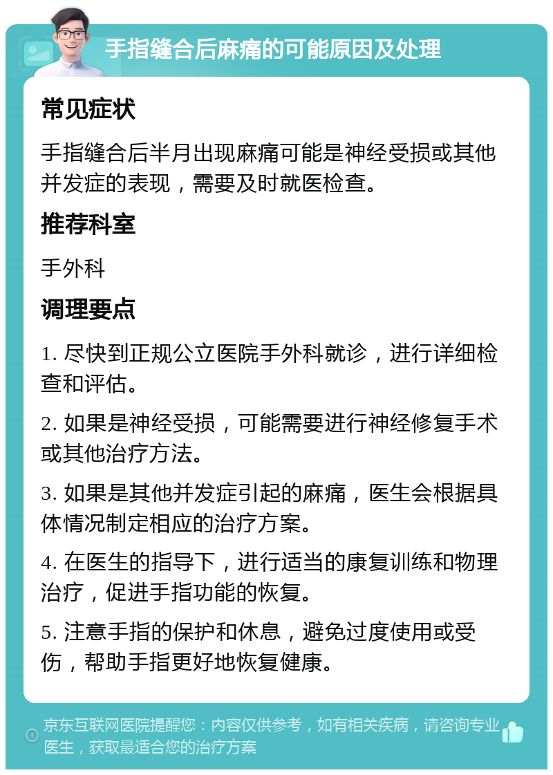 手指缝合后麻痛的可能原因及处理 常见症状 手指缝合后半月出现麻痛可能是神经受损或其他并发症的表现，需要及时就医检查。 推荐科室 手外科 调理要点 1. 尽快到正规公立医院手外科就诊，进行详细检查和评估。 2. 如果是神经受损，可能需要进行神经修复手术或其他治疗方法。 3. 如果是其他并发症引起的麻痛，医生会根据具体情况制定相应的治疗方案。 4. 在医生的指导下，进行适当的康复训练和物理治疗，促进手指功能的恢复。 5. 注意手指的保护和休息，避免过度使用或受伤，帮助手指更好地恢复健康。