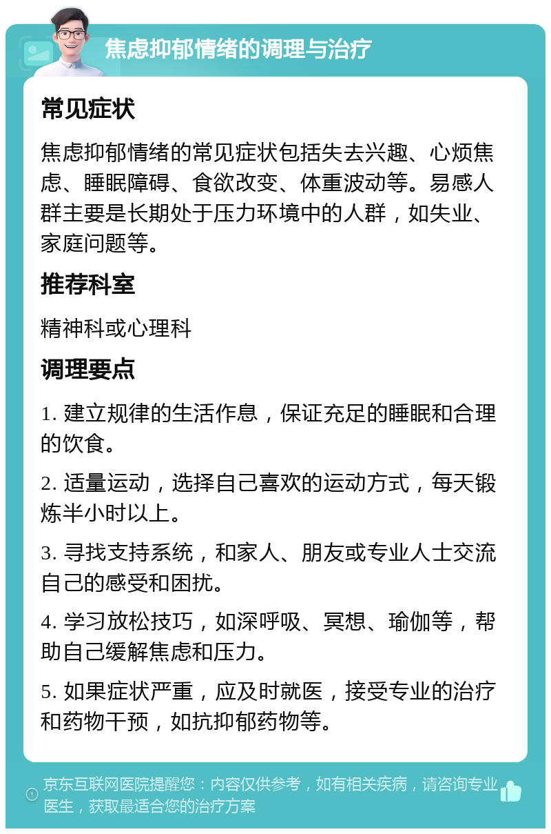 焦虑抑郁情绪的调理与治疗 常见症状 焦虑抑郁情绪的常见症状包括失去兴趣、心烦焦虑、睡眠障碍、食欲改变、体重波动等。易感人群主要是长期处于压力环境中的人群，如失业、家庭问题等。 推荐科室 精神科或心理科 调理要点 1. 建立规律的生活作息，保证充足的睡眠和合理的饮食。 2. 适量运动，选择自己喜欢的运动方式，每天锻炼半小时以上。 3. 寻找支持系统，和家人、朋友或专业人士交流自己的感受和困扰。 4. 学习放松技巧，如深呼吸、冥想、瑜伽等，帮助自己缓解焦虑和压力。 5. 如果症状严重，应及时就医，接受专业的治疗和药物干预，如抗抑郁药物等。