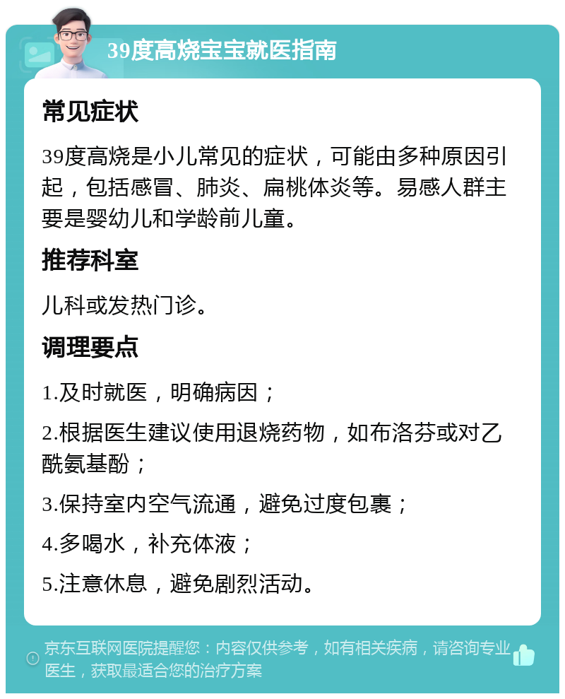 39度高烧宝宝就医指南 常见症状 39度高烧是小儿常见的症状，可能由多种原因引起，包括感冒、肺炎、扁桃体炎等。易感人群主要是婴幼儿和学龄前儿童。 推荐科室 儿科或发热门诊。 调理要点 1.及时就医，明确病因； 2.根据医生建议使用退烧药物，如布洛芬或对乙酰氨基酚； 3.保持室内空气流通，避免过度包裹； 4.多喝水，补充体液； 5.注意休息，避免剧烈活动。