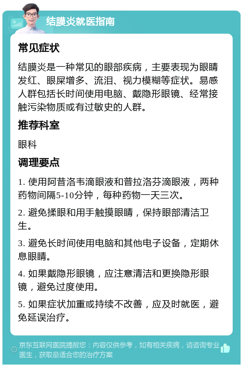 结膜炎就医指南 常见症状 结膜炎是一种常见的眼部疾病，主要表现为眼睛发红、眼屎增多、流泪、视力模糊等症状。易感人群包括长时间使用电脑、戴隐形眼镜、经常接触污染物质或有过敏史的人群。 推荐科室 眼科 调理要点 1. 使用阿昔洛韦滴眼液和普拉洛芬滴眼液，两种药物间隔5-10分钟，每种药物一天三次。 2. 避免揉眼和用手触摸眼睛，保持眼部清洁卫生。 3. 避免长时间使用电脑和其他电子设备，定期休息眼睛。 4. 如果戴隐形眼镜，应注意清洁和更换隐形眼镜，避免过度使用。 5. 如果症状加重或持续不改善，应及时就医，避免延误治疗。