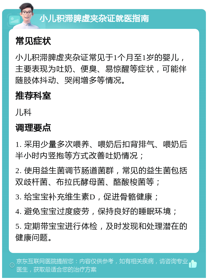 小儿积滞脾虚夹杂证就医指南 常见症状 小儿积滞脾虚夹杂证常见于1个月至1岁的婴儿，主要表现为吐奶、便臭、易惊醒等症状，可能伴随肢体抖动、哭闹增多等情况。 推荐科室 儿科 调理要点 1. 采用少量多次喂养、喂奶后扣背排气、喂奶后半小时内竖抱等方式改善吐奶情况； 2. 使用益生菌调节肠道菌群，常见的益生菌包括双歧杆菌、布拉氏酵母菌、酪酸梭菌等； 3. 给宝宝补充维生素D，促进骨骼健康； 4. 避免宝宝过度疲劳，保持良好的睡眠环境； 5. 定期带宝宝进行体检，及时发现和处理潜在的健康问题。