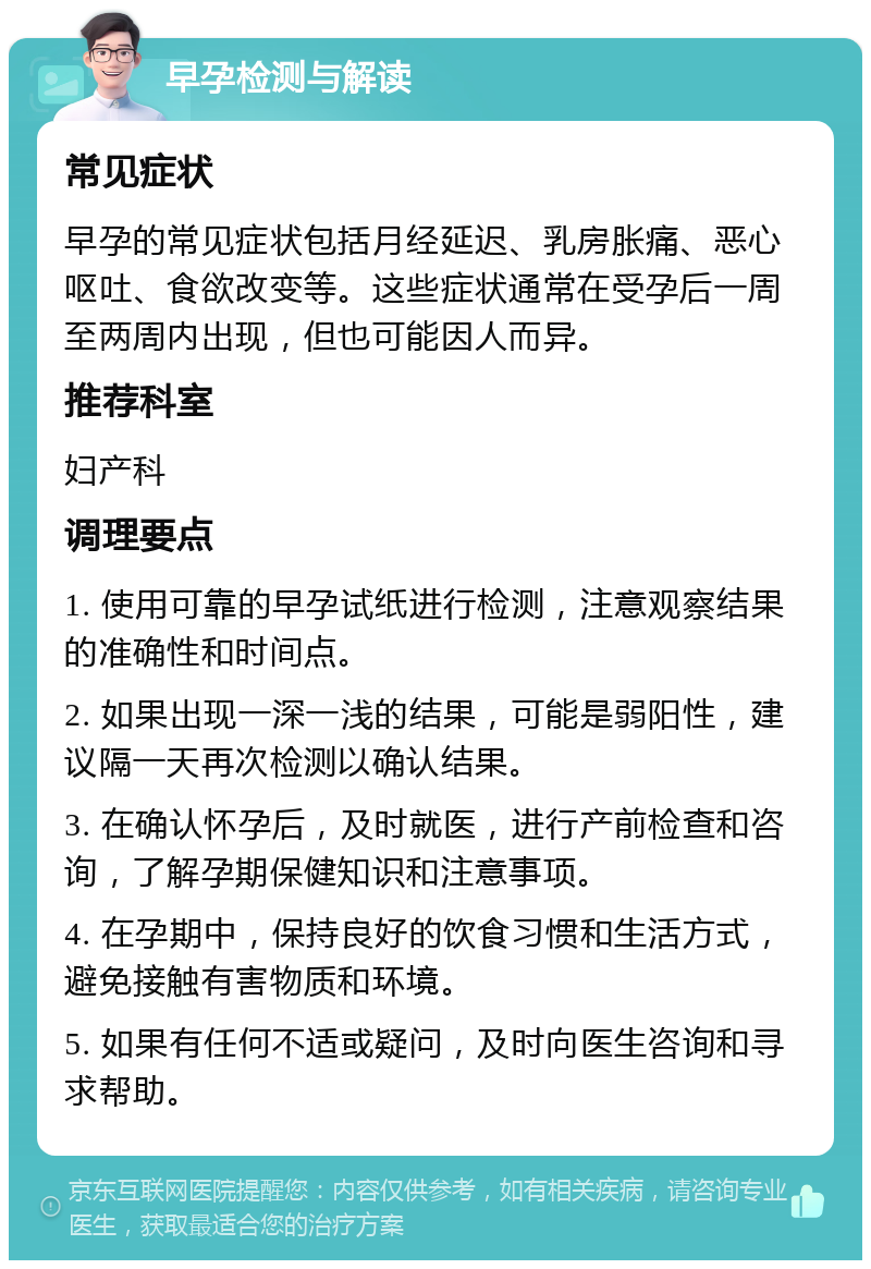 早孕检测与解读 常见症状 早孕的常见症状包括月经延迟、乳房胀痛、恶心呕吐、食欲改变等。这些症状通常在受孕后一周至两周内出现，但也可能因人而异。 推荐科室 妇产科 调理要点 1. 使用可靠的早孕试纸进行检测，注意观察结果的准确性和时间点。 2. 如果出现一深一浅的结果，可能是弱阳性，建议隔一天再次检测以确认结果。 3. 在确认怀孕后，及时就医，进行产前检查和咨询，了解孕期保健知识和注意事项。 4. 在孕期中，保持良好的饮食习惯和生活方式，避免接触有害物质和环境。 5. 如果有任何不适或疑问，及时向医生咨询和寻求帮助。