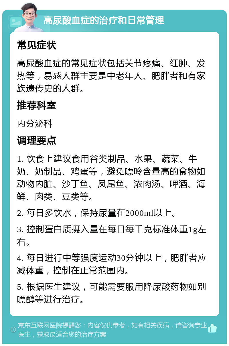 高尿酸血症的治疗和日常管理 常见症状 高尿酸血症的常见症状包括关节疼痛、红肿、发热等，易感人群主要是中老年人、肥胖者和有家族遗传史的人群。 推荐科室 内分泌科 调理要点 1. 饮食上建议食用谷类制品、水果、蔬菜、牛奶、奶制品、鸡蛋等，避免嘌呤含量高的食物如动物内脏、沙丁鱼、凤尾鱼、浓肉汤、啤酒、海鲜、肉类、豆类等。 2. 每日多饮水，保持尿量在2000ml以上。 3. 控制蛋白质摄入量在每日每千克标准体重1g左右。 4. 每日进行中等强度运动30分钟以上，肥胖者应减体重，控制在正常范围内。 5. 根据医生建议，可能需要服用降尿酸药物如别嘌醇等进行治疗。