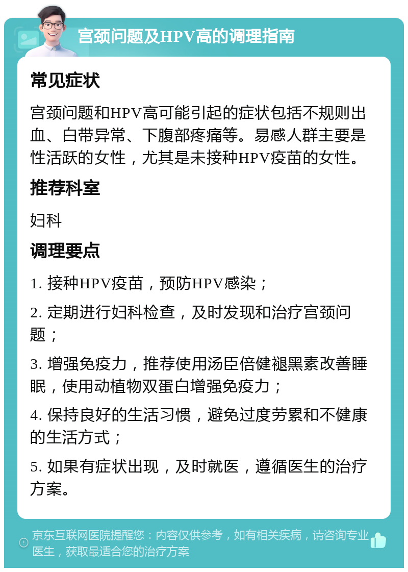 宫颈问题及HPV高的调理指南 常见症状 宫颈问题和HPV高可能引起的症状包括不规则出血、白带异常、下腹部疼痛等。易感人群主要是性活跃的女性，尤其是未接种HPV疫苗的女性。 推荐科室 妇科 调理要点 1. 接种HPV疫苗，预防HPV感染； 2. 定期进行妇科检查，及时发现和治疗宫颈问题； 3. 增强免疫力，推荐使用汤臣倍健褪黑素改善睡眠，使用动植物双蛋白增强免疫力； 4. 保持良好的生活习惯，避免过度劳累和不健康的生活方式； 5. 如果有症状出现，及时就医，遵循医生的治疗方案。