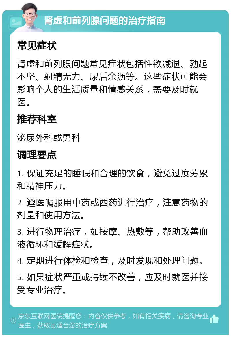 肾虚和前列腺问题的治疗指南 常见症状 肾虚和前列腺问题常见症状包括性欲减退、勃起不坚、射精无力、尿后余沥等。这些症状可能会影响个人的生活质量和情感关系，需要及时就医。 推荐科室 泌尿外科或男科 调理要点 1. 保证充足的睡眠和合理的饮食，避免过度劳累和精神压力。 2. 遵医嘱服用中药或西药进行治疗，注意药物的剂量和使用方法。 3. 进行物理治疗，如按摩、热敷等，帮助改善血液循环和缓解症状。 4. 定期进行体检和检查，及时发现和处理问题。 5. 如果症状严重或持续不改善，应及时就医并接受专业治疗。