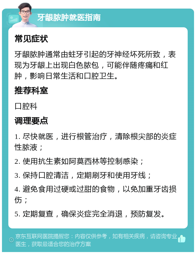 牙龈脓肿就医指南 常见症状 牙龈脓肿通常由蛀牙引起的牙神经坏死所致，表现为牙龈上出现白色脓包，可能伴随疼痛和红肿，影响日常生活和口腔卫生。 推荐科室 口腔科 调理要点 1. 尽快就医，进行根管治疗，清除根尖部的炎症性脓液； 2. 使用抗生素如阿莫西林等控制感染； 3. 保持口腔清洁，定期刷牙和使用牙线； 4. 避免食用过硬或过甜的食物，以免加重牙齿损伤； 5. 定期复查，确保炎症完全消退，预防复发。