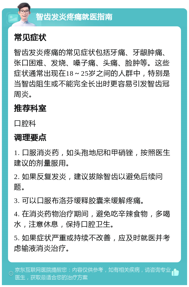 智齿发炎疼痛就医指南 常见症状 智齿发炎疼痛的常见症状包括牙痛、牙龈肿痛、张口困难、发烧、嗓子痛、头痛、脸肿等。这些症状通常出现在18～25岁之间的人群中，特别是当智齿阻生或不能完全长出时更容易引发智齿冠周炎。 推荐科室 口腔科 调理要点 1. 口服消炎药，如头孢地尼和甲硝锉，按照医生建议的剂量服用。 2. 如果反复发炎，建议拔除智齿以避免后续问题。 3. 可以口服布洛芬缓释胶囊来缓解疼痛。 4. 在消炎药物治疗期间，避免吃辛辣食物，多喝水，注意休息，保持口腔卫生。 5. 如果症状严重或持续不改善，应及时就医并考虑输液消炎治疗。