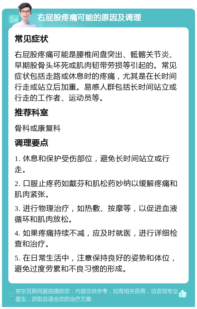 右屁股疼痛可能的原因及调理 常见症状 右屁股疼痛可能是腰椎间盘突出、骶髂关节炎、早期股骨头坏死或肌肉韧带劳损等引起的。常见症状包括走路或休息时的疼痛，尤其是在长时间行走或站立后加重。易感人群包括长时间站立或行走的工作者、运动员等。 推荐科室 骨科或康复科 调理要点 1. 休息和保护受伤部位，避免长时间站立或行走。 2. 口服止疼药如戴芬和肌松药妙纳以缓解疼痛和肌肉紧张。 3. 进行物理治疗，如热敷、按摩等，以促进血液循环和肌肉放松。 4. 如果疼痛持续不减，应及时就医，进行详细检查和治疗。 5. 在日常生活中，注意保持良好的姿势和体位，避免过度劳累和不良习惯的形成。