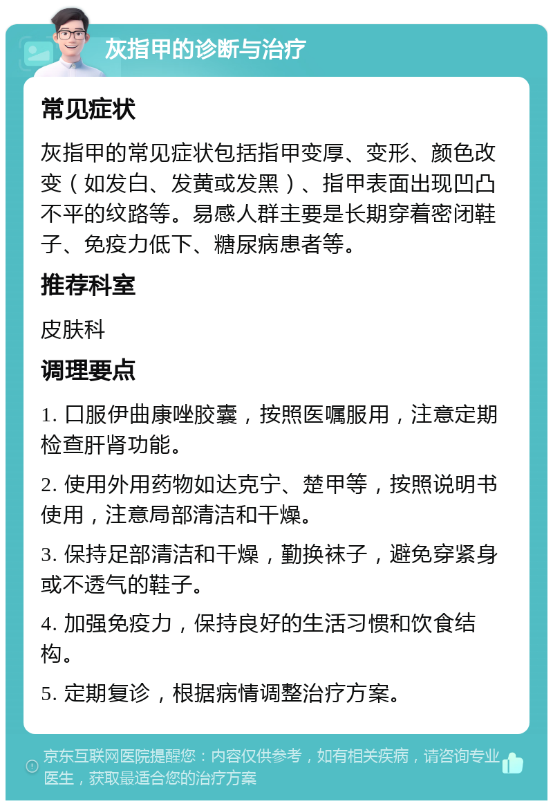 灰指甲的诊断与治疗 常见症状 灰指甲的常见症状包括指甲变厚、变形、颜色改变（如发白、发黄或发黑）、指甲表面出现凹凸不平的纹路等。易感人群主要是长期穿着密闭鞋子、免疫力低下、糖尿病患者等。 推荐科室 皮肤科 调理要点 1. 口服伊曲康唑胶囊，按照医嘱服用，注意定期检查肝肾功能。 2. 使用外用药物如达克宁、楚甲等，按照说明书使用，注意局部清洁和干燥。 3. 保持足部清洁和干燥，勤换袜子，避免穿紧身或不透气的鞋子。 4. 加强免疫力，保持良好的生活习惯和饮食结构。 5. 定期复诊，根据病情调整治疗方案。