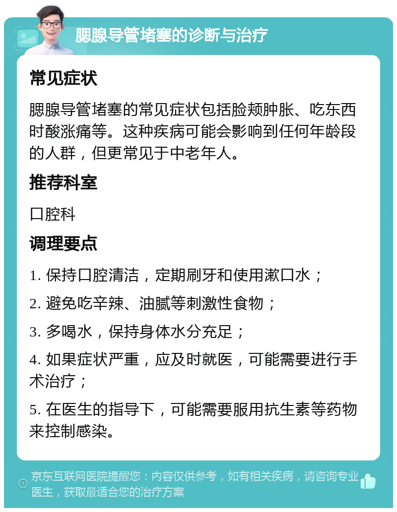 腮腺导管堵塞的诊断与治疗 常见症状 腮腺导管堵塞的常见症状包括脸颊肿胀、吃东西时酸涨痛等。这种疾病可能会影响到任何年龄段的人群，但更常见于中老年人。 推荐科室 口腔科 调理要点 1. 保持口腔清洁，定期刷牙和使用漱口水； 2. 避免吃辛辣、油腻等刺激性食物； 3. 多喝水，保持身体水分充足； 4. 如果症状严重，应及时就医，可能需要进行手术治疗； 5. 在医生的指导下，可能需要服用抗生素等药物来控制感染。