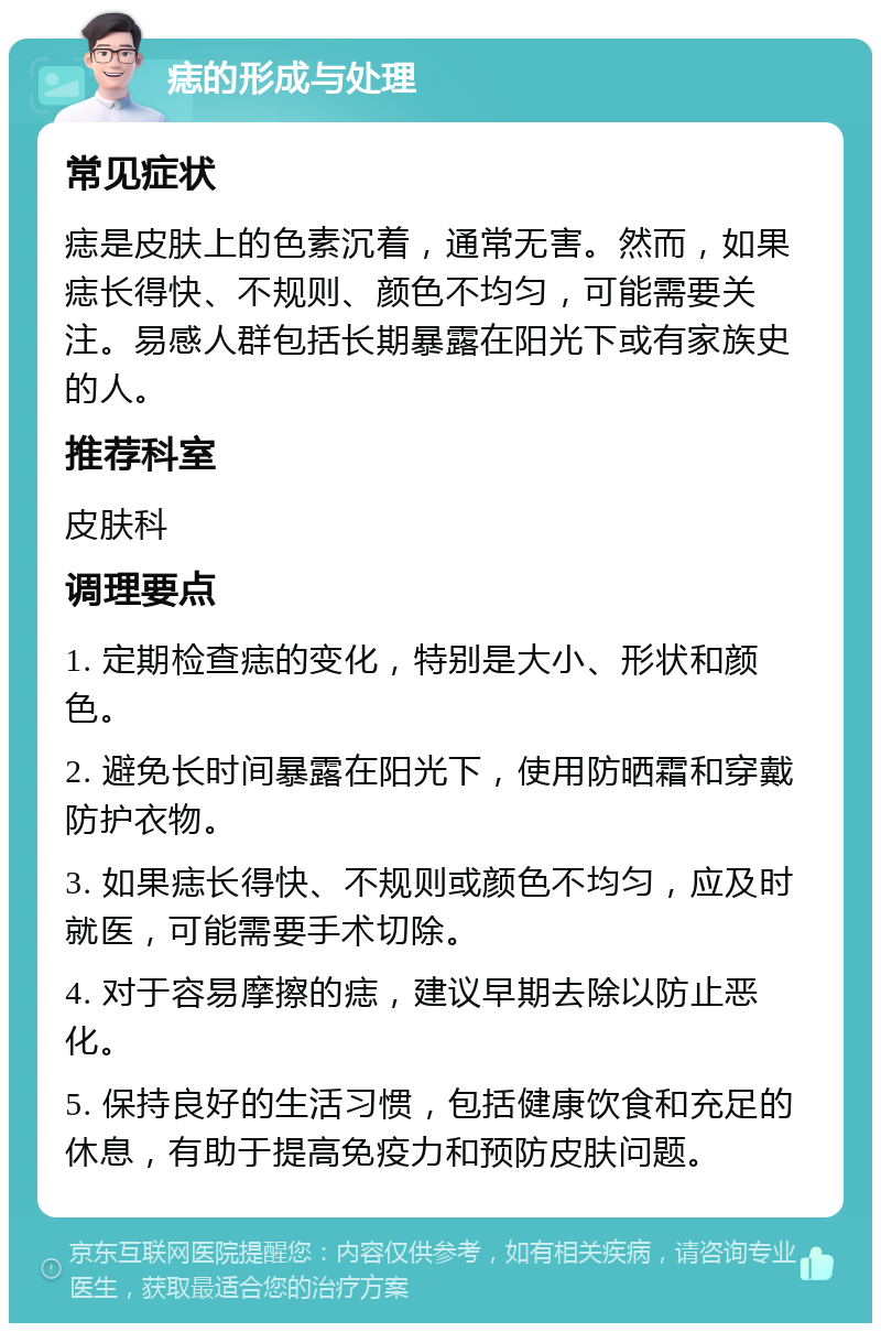 痣的形成与处理 常见症状 痣是皮肤上的色素沉着，通常无害。然而，如果痣长得快、不规则、颜色不均匀，可能需要关注。易感人群包括长期暴露在阳光下或有家族史的人。 推荐科室 皮肤科 调理要点 1. 定期检查痣的变化，特别是大小、形状和颜色。 2. 避免长时间暴露在阳光下，使用防晒霜和穿戴防护衣物。 3. 如果痣长得快、不规则或颜色不均匀，应及时就医，可能需要手术切除。 4. 对于容易摩擦的痣，建议早期去除以防止恶化。 5. 保持良好的生活习惯，包括健康饮食和充足的休息，有助于提高免疫力和预防皮肤问题。