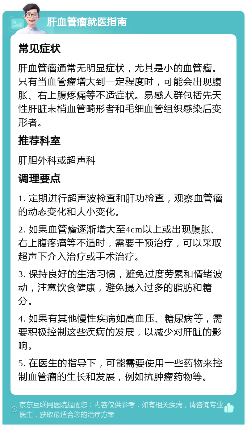 肝血管瘤就医指南 常见症状 肝血管瘤通常无明显症状，尤其是小的血管瘤。只有当血管瘤增大到一定程度时，可能会出现腹胀、右上腹疼痛等不适症状。易感人群包括先天性肝脏末梢血管畸形者和毛细血管组织感染后变形者。 推荐科室 肝胆外科或超声科 调理要点 1. 定期进行超声波检查和肝功检查，观察血管瘤的动态变化和大小变化。 2. 如果血管瘤逐渐增大至4cm以上或出现腹胀、右上腹疼痛等不适时，需要干预治疗，可以采取超声下介入治疗或手术治疗。 3. 保持良好的生活习惯，避免过度劳累和情绪波动，注意饮食健康，避免摄入过多的脂肪和糖分。 4. 如果有其他慢性疾病如高血压、糖尿病等，需要积极控制这些疾病的发展，以减少对肝脏的影响。 5. 在医生的指导下，可能需要使用一些药物来控制血管瘤的生长和发展，例如抗肿瘤药物等。