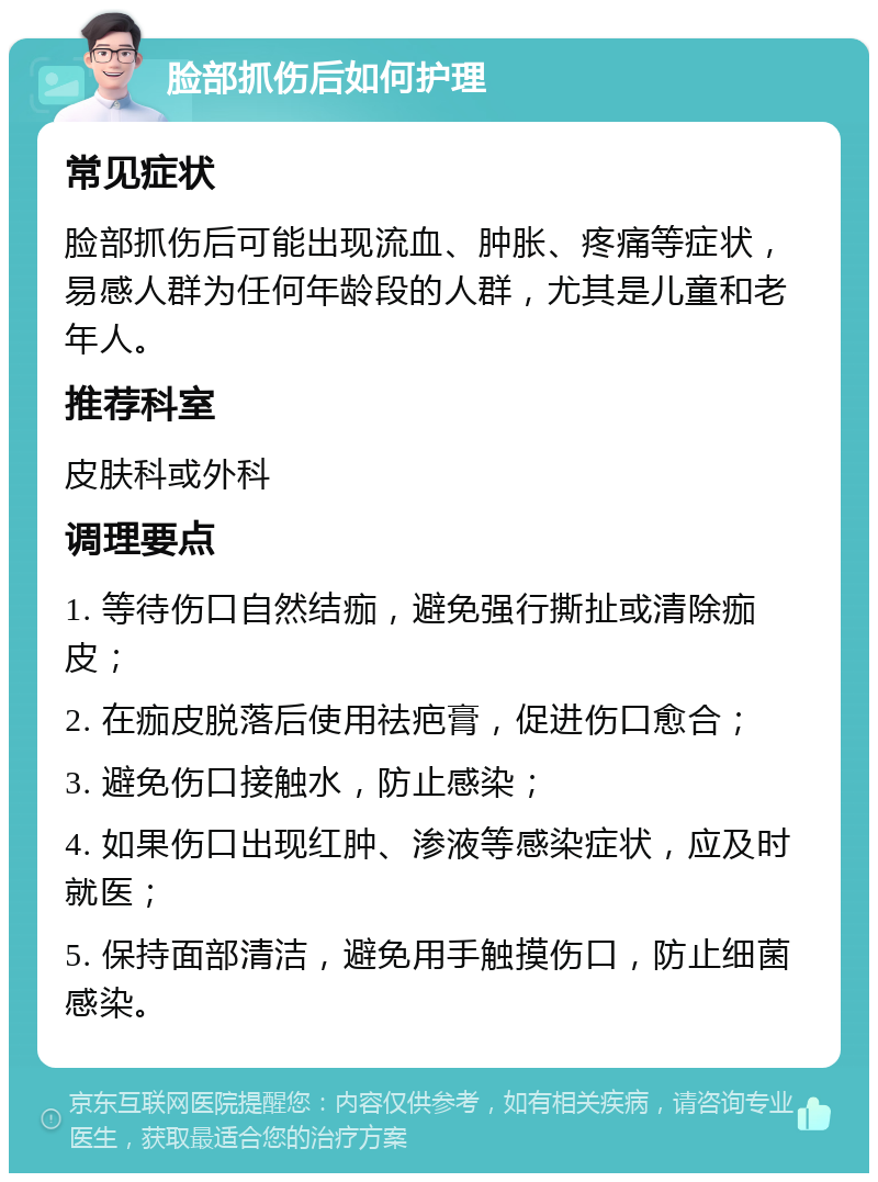 脸部抓伤后如何护理 常见症状 脸部抓伤后可能出现流血、肿胀、疼痛等症状，易感人群为任何年龄段的人群，尤其是儿童和老年人。 推荐科室 皮肤科或外科 调理要点 1. 等待伤口自然结痂，避免强行撕扯或清除痂皮； 2. 在痂皮脱落后使用祛疤膏，促进伤口愈合； 3. 避免伤口接触水，防止感染； 4. 如果伤口出现红肿、渗液等感染症状，应及时就医； 5. 保持面部清洁，避免用手触摸伤口，防止细菌感染。