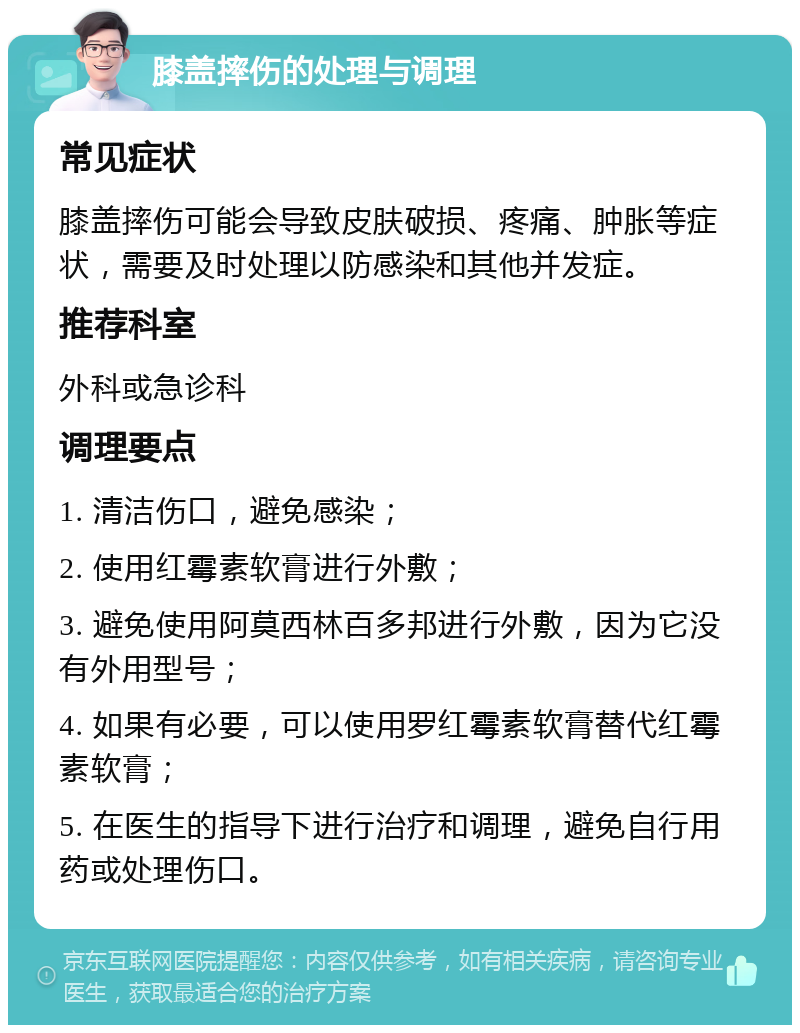 膝盖摔伤的处理与调理 常见症状 膝盖摔伤可能会导致皮肤破损、疼痛、肿胀等症状，需要及时处理以防感染和其他并发症。 推荐科室 外科或急诊科 调理要点 1. 清洁伤口，避免感染； 2. 使用红霉素软膏进行外敷； 3. 避免使用阿莫西林百多邦进行外敷，因为它没有外用型号； 4. 如果有必要，可以使用罗红霉素软膏替代红霉素软膏； 5. 在医生的指导下进行治疗和调理，避免自行用药或处理伤口。