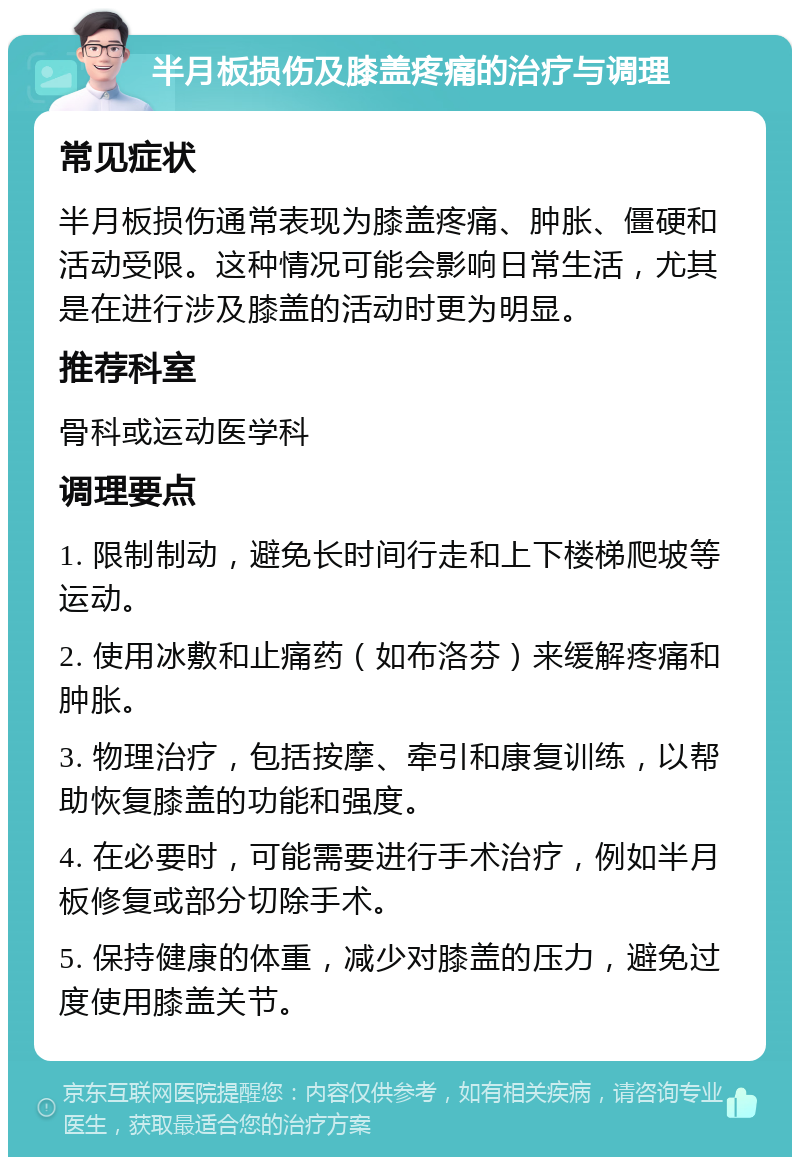 半月板损伤及膝盖疼痛的治疗与调理 常见症状 半月板损伤通常表现为膝盖疼痛、肿胀、僵硬和活动受限。这种情况可能会影响日常生活，尤其是在进行涉及膝盖的活动时更为明显。 推荐科室 骨科或运动医学科 调理要点 1. 限制制动，避免长时间行走和上下楼梯爬坡等运动。 2. 使用冰敷和止痛药（如布洛芬）来缓解疼痛和肿胀。 3. 物理治疗，包括按摩、牵引和康复训练，以帮助恢复膝盖的功能和强度。 4. 在必要时，可能需要进行手术治疗，例如半月板修复或部分切除手术。 5. 保持健康的体重，减少对膝盖的压力，避免过度使用膝盖关节。