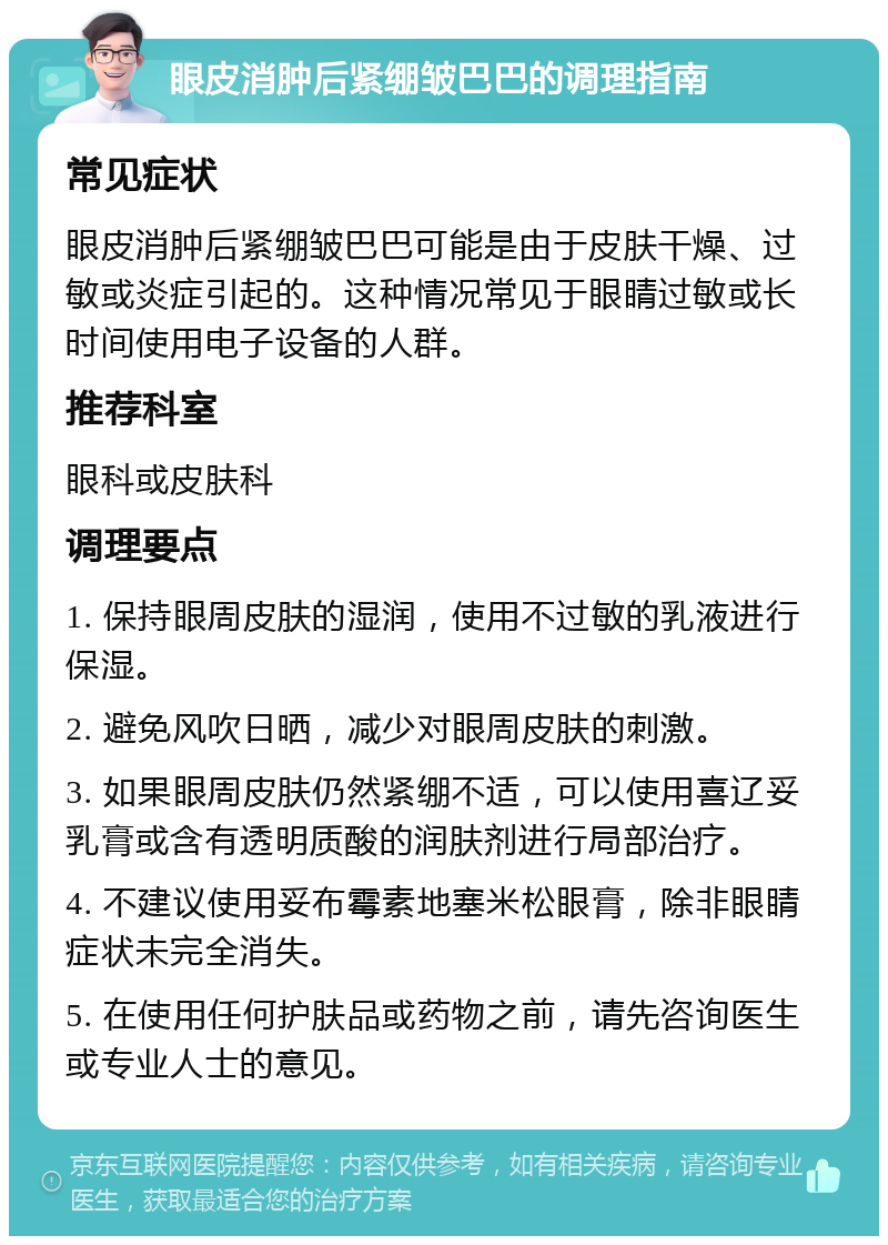 眼皮消肿后紧绷皱巴巴的调理指南 常见症状 眼皮消肿后紧绷皱巴巴可能是由于皮肤干燥、过敏或炎症引起的。这种情况常见于眼睛过敏或长时间使用电子设备的人群。 推荐科室 眼科或皮肤科 调理要点 1. 保持眼周皮肤的湿润，使用不过敏的乳液进行保湿。 2. 避免风吹日晒，减少对眼周皮肤的刺激。 3. 如果眼周皮肤仍然紧绷不适，可以使用喜辽妥乳膏或含有透明质酸的润肤剂进行局部治疗。 4. 不建议使用妥布霉素地塞米松眼膏，除非眼睛症状未完全消失。 5. 在使用任何护肤品或药物之前，请先咨询医生或专业人士的意见。