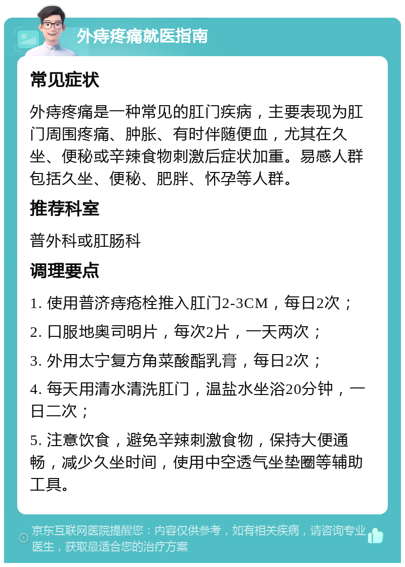 外痔疼痛就医指南 常见症状 外痔疼痛是一种常见的肛门疾病，主要表现为肛门周围疼痛、肿胀、有时伴随便血，尤其在久坐、便秘或辛辣食物刺激后症状加重。易感人群包括久坐、便秘、肥胖、怀孕等人群。 推荐科室 普外科或肛肠科 调理要点 1. 使用普济痔疮栓推入肛门2-3CM，每日2次； 2. 口服地奥司明片，每次2片，一天两次； 3. 外用太宁复方角菜酸酯乳膏，每日2次； 4. 每天用清水清洗肛门，温盐水坐浴20分钟，一日二次； 5. 注意饮食，避免辛辣刺激食物，保持大便通畅，减少久坐时间，使用中空透气坐垫圈等辅助工具。