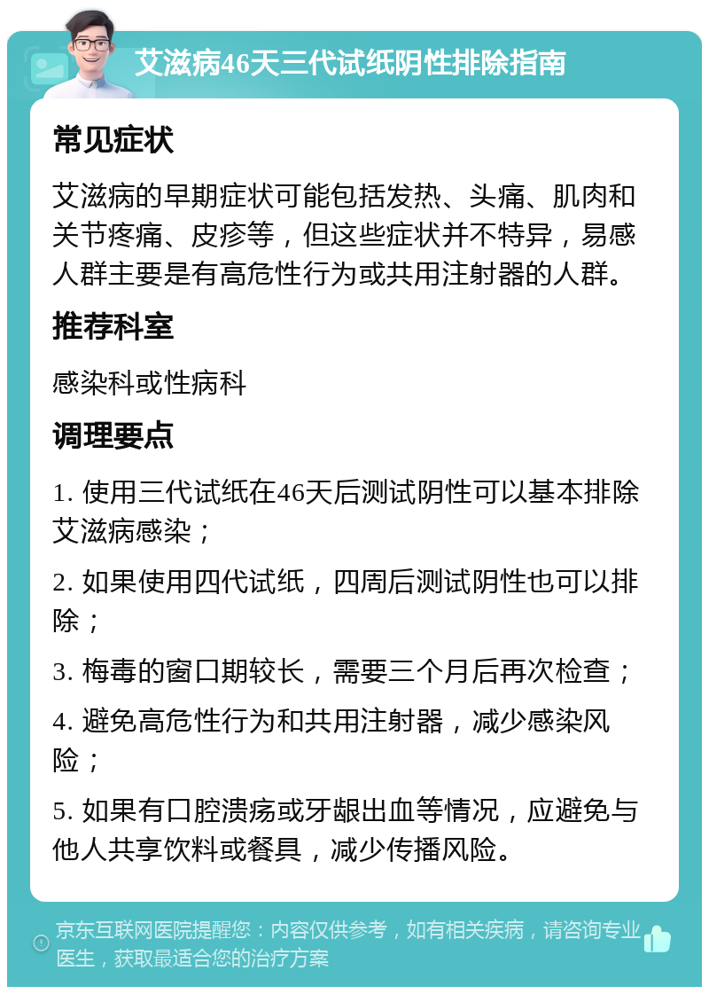 艾滋病46天三代试纸阴性排除指南 常见症状 艾滋病的早期症状可能包括发热、头痛、肌肉和关节疼痛、皮疹等，但这些症状并不特异，易感人群主要是有高危性行为或共用注射器的人群。 推荐科室 感染科或性病科 调理要点 1. 使用三代试纸在46天后测试阴性可以基本排除艾滋病感染； 2. 如果使用四代试纸，四周后测试阴性也可以排除； 3. 梅毒的窗口期较长，需要三个月后再次检查； 4. 避免高危性行为和共用注射器，减少感染风险； 5. 如果有口腔溃疡或牙龈出血等情况，应避免与他人共享饮料或餐具，减少传播风险。