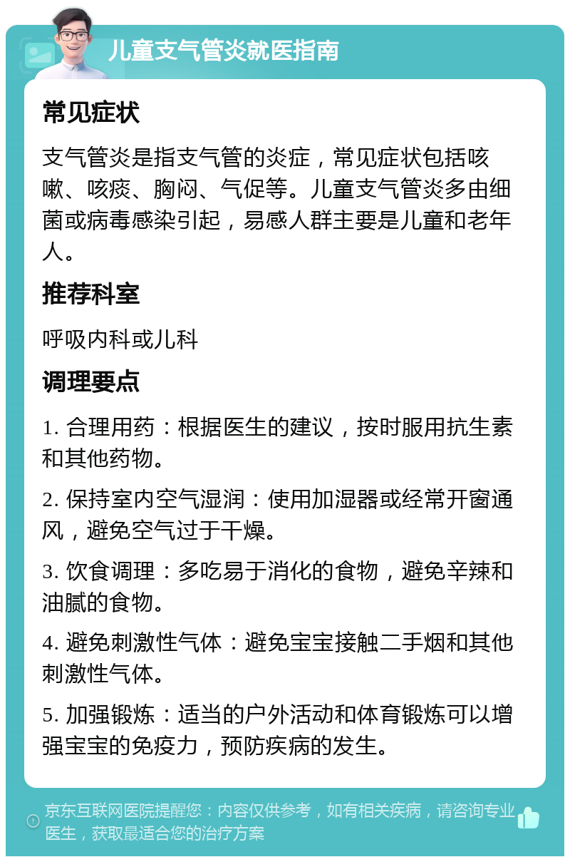 儿童支气管炎就医指南 常见症状 支气管炎是指支气管的炎症，常见症状包括咳嗽、咳痰、胸闷、气促等。儿童支气管炎多由细菌或病毒感染引起，易感人群主要是儿童和老年人。 推荐科室 呼吸内科或儿科 调理要点 1. 合理用药：根据医生的建议，按时服用抗生素和其他药物。 2. 保持室内空气湿润：使用加湿器或经常开窗通风，避免空气过于干燥。 3. 饮食调理：多吃易于消化的食物，避免辛辣和油腻的食物。 4. 避免刺激性气体：避免宝宝接触二手烟和其他刺激性气体。 5. 加强锻炼：适当的户外活动和体育锻炼可以增强宝宝的免疫力，预防疾病的发生。