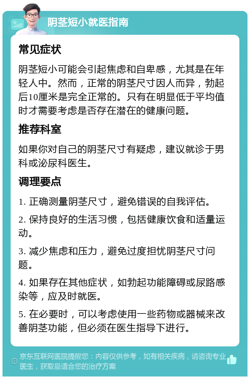 阴茎短小就医指南 常见症状 阴茎短小可能会引起焦虑和自卑感，尤其是在年轻人中。然而，正常的阴茎尺寸因人而异，勃起后10厘米是完全正常的。只有在明显低于平均值时才需要考虑是否存在潜在的健康问题。 推荐科室 如果你对自己的阴茎尺寸有疑虑，建议就诊于男科或泌尿科医生。 调理要点 1. 正确测量阴茎尺寸，避免错误的自我评估。 2. 保持良好的生活习惯，包括健康饮食和适量运动。 3. 减少焦虑和压力，避免过度担忧阴茎尺寸问题。 4. 如果存在其他症状，如勃起功能障碍或尿路感染等，应及时就医。 5. 在必要时，可以考虑使用一些药物或器械来改善阴茎功能，但必须在医生指导下进行。