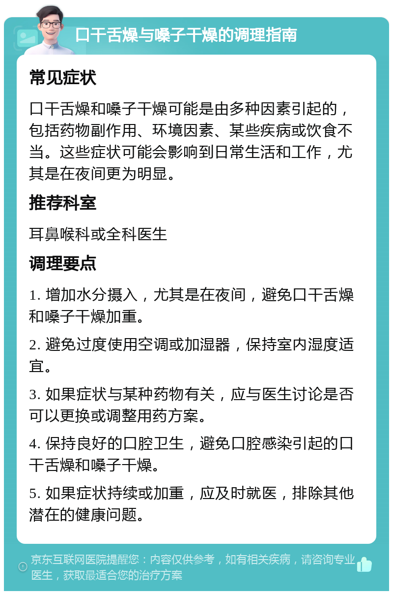 口干舌燥与嗓子干燥的调理指南 常见症状 口干舌燥和嗓子干燥可能是由多种因素引起的，包括药物副作用、环境因素、某些疾病或饮食不当。这些症状可能会影响到日常生活和工作，尤其是在夜间更为明显。 推荐科室 耳鼻喉科或全科医生 调理要点 1. 增加水分摄入，尤其是在夜间，避免口干舌燥和嗓子干燥加重。 2. 避免过度使用空调或加湿器，保持室内湿度适宜。 3. 如果症状与某种药物有关，应与医生讨论是否可以更换或调整用药方案。 4. 保持良好的口腔卫生，避免口腔感染引起的口干舌燥和嗓子干燥。 5. 如果症状持续或加重，应及时就医，排除其他潜在的健康问题。