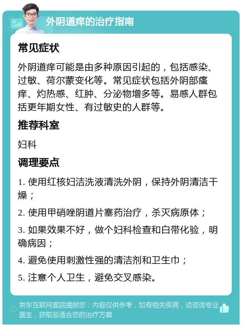 外阴道痒的治疗指南 常见症状 外阴道痒可能是由多种原因引起的，包括感染、过敏、荷尔蒙变化等。常见症状包括外阴部瘙痒、灼热感、红肿、分泌物增多等。易感人群包括更年期女性、有过敏史的人群等。 推荐科室 妇科 调理要点 1. 使用红核妇洁洗液清洗外阴，保持外阴清洁干燥； 2. 使用甲硝唑阴道片塞药治疗，杀灭病原体； 3. 如果效果不好，做个妇科检查和白带化验，明确病因； 4. 避免使用刺激性强的清洁剂和卫生巾； 5. 注意个人卫生，避免交叉感染。