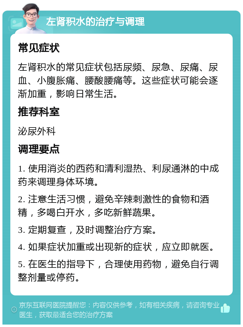 左肾积水的治疗与调理 常见症状 左肾积水的常见症状包括尿频、尿急、尿痛、尿血、小腹胀痛、腰酸腰痛等。这些症状可能会逐渐加重，影响日常生活。 推荐科室 泌尿外科 调理要点 1. 使用消炎的西药和清利湿热、利尿通淋的中成药来调理身体环境。 2. 注意生活习惯，避免辛辣刺激性的食物和酒精，多喝白开水，多吃新鲜蔬果。 3. 定期复查，及时调整治疗方案。 4. 如果症状加重或出现新的症状，应立即就医。 5. 在医生的指导下，合理使用药物，避免自行调整剂量或停药。