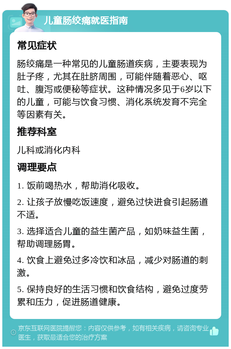 儿童肠绞痛就医指南 常见症状 肠绞痛是一种常见的儿童肠道疾病，主要表现为肚子疼，尤其在肚脐周围，可能伴随着恶心、呕吐、腹泻或便秘等症状。这种情况多见于6岁以下的儿童，可能与饮食习惯、消化系统发育不完全等因素有关。 推荐科室 儿科或消化内科 调理要点 1. 饭前喝热水，帮助消化吸收。 2. 让孩子放慢吃饭速度，避免过快进食引起肠道不适。 3. 选择适合儿童的益生菌产品，如奶味益生菌，帮助调理肠胃。 4. 饮食上避免过多冷饮和冰品，减少对肠道的刺激。 5. 保持良好的生活习惯和饮食结构，避免过度劳累和压力，促进肠道健康。