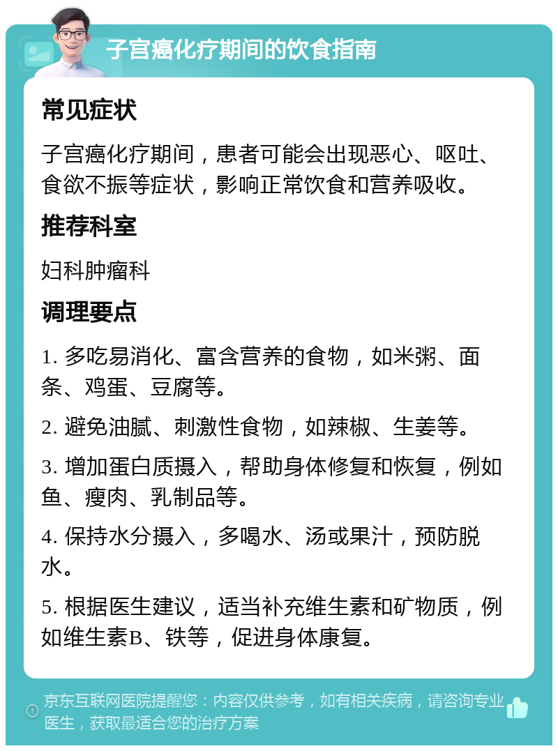 子宫癌化疗期间的饮食指南 常见症状 子宫癌化疗期间，患者可能会出现恶心、呕吐、食欲不振等症状，影响正常饮食和营养吸收。 推荐科室 妇科肿瘤科 调理要点 1. 多吃易消化、富含营养的食物，如米粥、面条、鸡蛋、豆腐等。 2. 避免油腻、刺激性食物，如辣椒、生姜等。 3. 增加蛋白质摄入，帮助身体修复和恢复，例如鱼、瘦肉、乳制品等。 4. 保持水分摄入，多喝水、汤或果汁，预防脱水。 5. 根据医生建议，适当补充维生素和矿物质，例如维生素B、铁等，促进身体康复。