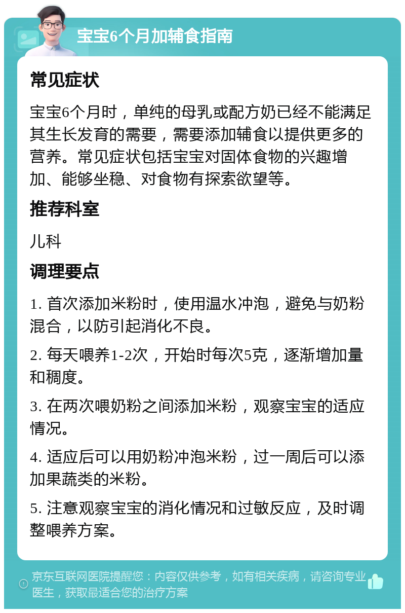 宝宝6个月加辅食指南 常见症状 宝宝6个月时，单纯的母乳或配方奶已经不能满足其生长发育的需要，需要添加辅食以提供更多的营养。常见症状包括宝宝对固体食物的兴趣增加、能够坐稳、对食物有探索欲望等。 推荐科室 儿科 调理要点 1. 首次添加米粉时，使用温水冲泡，避免与奶粉混合，以防引起消化不良。 2. 每天喂养1-2次，开始时每次5克，逐渐增加量和稠度。 3. 在两次喂奶粉之间添加米粉，观察宝宝的适应情况。 4. 适应后可以用奶粉冲泡米粉，过一周后可以添加果蔬类的米粉。 5. 注意观察宝宝的消化情况和过敏反应，及时调整喂养方案。