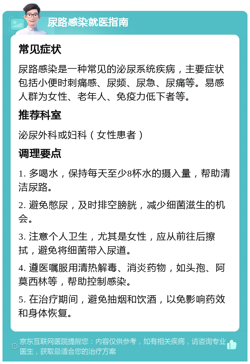 尿路感染就医指南 常见症状 尿路感染是一种常见的泌尿系统疾病，主要症状包括小便时刺痛感、尿频、尿急、尿痛等。易感人群为女性、老年人、免疫力低下者等。 推荐科室 泌尿外科或妇科（女性患者） 调理要点 1. 多喝水，保持每天至少8杯水的摄入量，帮助清洁尿路。 2. 避免憋尿，及时排空膀胱，减少细菌滋生的机会。 3. 注意个人卫生，尤其是女性，应从前往后擦拭，避免将细菌带入尿道。 4. 遵医嘱服用清热解毒、消炎药物，如头孢、阿莫西林等，帮助控制感染。 5. 在治疗期间，避免抽烟和饮酒，以免影响药效和身体恢复。