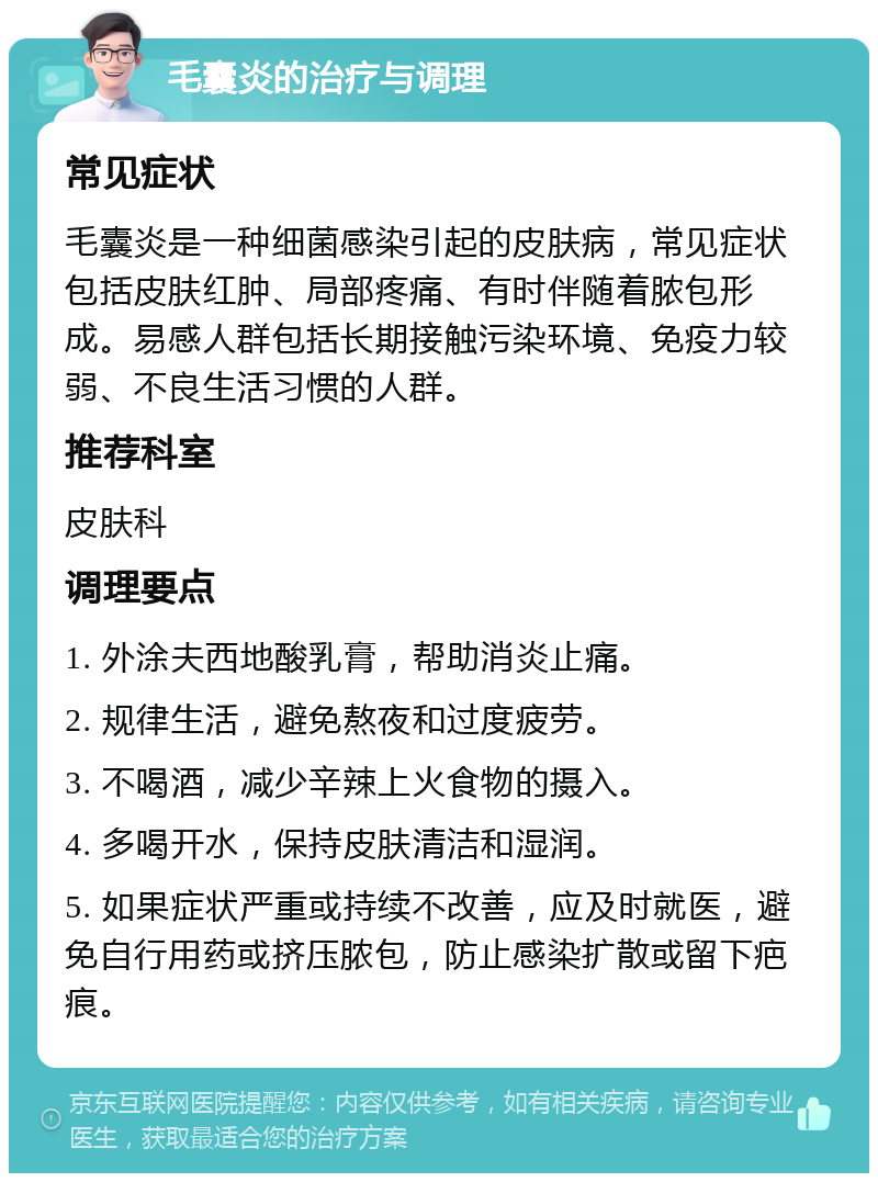 毛囊炎的治疗与调理 常见症状 毛囊炎是一种细菌感染引起的皮肤病，常见症状包括皮肤红肿、局部疼痛、有时伴随着脓包形成。易感人群包括长期接触污染环境、免疫力较弱、不良生活习惯的人群。 推荐科室 皮肤科 调理要点 1. 外涂夫西地酸乳膏，帮助消炎止痛。 2. 规律生活，避免熬夜和过度疲劳。 3. 不喝酒，减少辛辣上火食物的摄入。 4. 多喝开水，保持皮肤清洁和湿润。 5. 如果症状严重或持续不改善，应及时就医，避免自行用药或挤压脓包，防止感染扩散或留下疤痕。