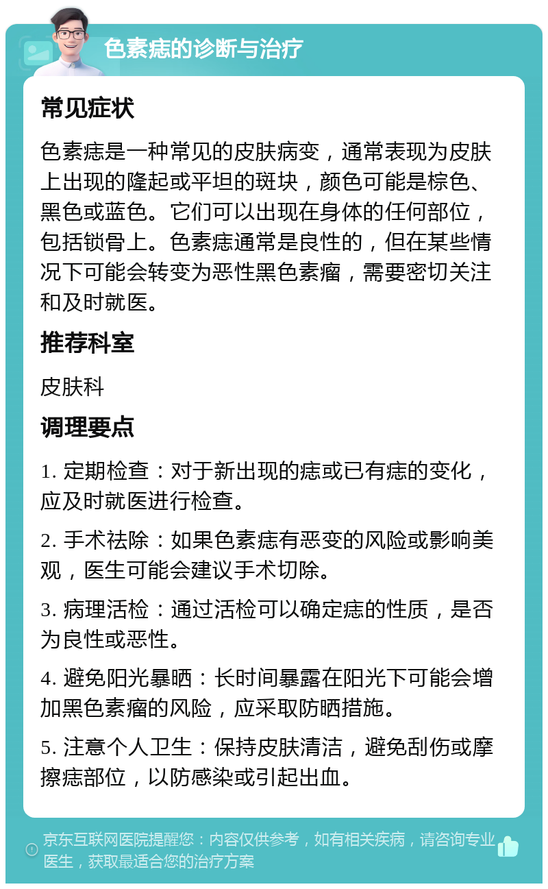 色素痣的诊断与治疗 常见症状 色素痣是一种常见的皮肤病变，通常表现为皮肤上出现的隆起或平坦的斑块，颜色可能是棕色、黑色或蓝色。它们可以出现在身体的任何部位，包括锁骨上。色素痣通常是良性的，但在某些情况下可能会转变为恶性黑色素瘤，需要密切关注和及时就医。 推荐科室 皮肤科 调理要点 1. 定期检查：对于新出现的痣或已有痣的变化，应及时就医进行检查。 2. 手术祛除：如果色素痣有恶变的风险或影响美观，医生可能会建议手术切除。 3. 病理活检：通过活检可以确定痣的性质，是否为良性或恶性。 4. 避免阳光暴晒：长时间暴露在阳光下可能会增加黑色素瘤的风险，应采取防晒措施。 5. 注意个人卫生：保持皮肤清洁，避免刮伤或摩擦痣部位，以防感染或引起出血。