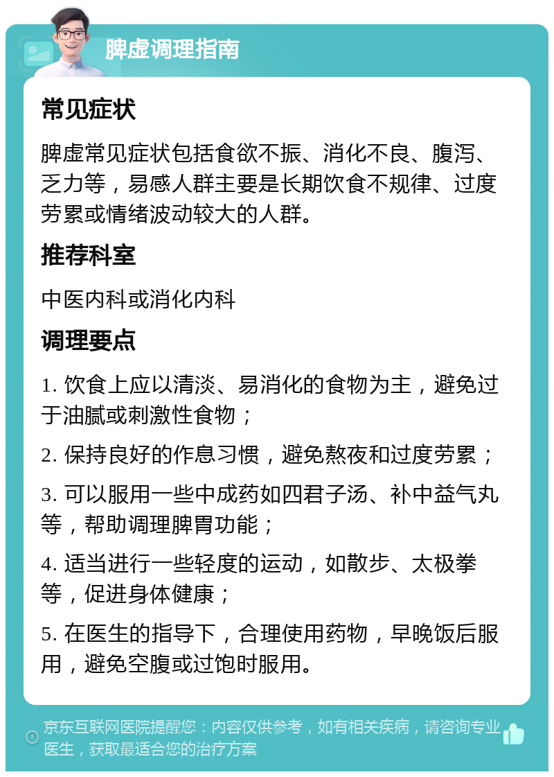 脾虚调理指南 常见症状 脾虚常见症状包括食欲不振、消化不良、腹泻、乏力等，易感人群主要是长期饮食不规律、过度劳累或情绪波动较大的人群。 推荐科室 中医内科或消化内科 调理要点 1. 饮食上应以清淡、易消化的食物为主，避免过于油腻或刺激性食物； 2. 保持良好的作息习惯，避免熬夜和过度劳累； 3. 可以服用一些中成药如四君子汤、补中益气丸等，帮助调理脾胃功能； 4. 适当进行一些轻度的运动，如散步、太极拳等，促进身体健康； 5. 在医生的指导下，合理使用药物，早晚饭后服用，避免空腹或过饱时服用。