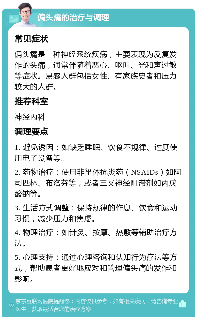 偏头痛的治疗与调理 常见症状 偏头痛是一种神经系统疾病，主要表现为反复发作的头痛，通常伴随着恶心、呕吐、光和声过敏等症状。易感人群包括女性、有家族史者和压力较大的人群。 推荐科室 神经内科 调理要点 1. 避免诱因：如缺乏睡眠、饮食不规律、过度使用电子设备等。 2. 药物治疗：使用非甾体抗炎药（NSAIDs）如阿司匹林、布洛芬等，或者三叉神经阻滞剂如丙戊酸钠等。 3. 生活方式调整：保持规律的作息、饮食和运动习惯，减少压力和焦虑。 4. 物理治疗：如针灸、按摩、热敷等辅助治疗方法。 5. 心理支持：通过心理咨询和认知行为疗法等方式，帮助患者更好地应对和管理偏头痛的发作和影响。