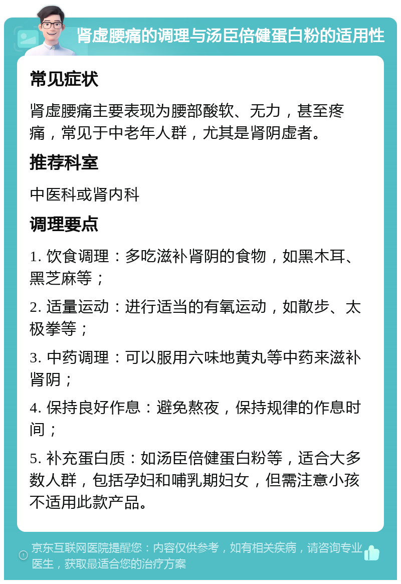 肾虚腰痛的调理与汤臣倍健蛋白粉的适用性 常见症状 肾虚腰痛主要表现为腰部酸软、无力，甚至疼痛，常见于中老年人群，尤其是肾阴虚者。 推荐科室 中医科或肾内科 调理要点 1. 饮食调理：多吃滋补肾阴的食物，如黑木耳、黑芝麻等； 2. 适量运动：进行适当的有氧运动，如散步、太极拳等； 3. 中药调理：可以服用六味地黄丸等中药来滋补肾阴； 4. 保持良好作息：避免熬夜，保持规律的作息时间； 5. 补充蛋白质：如汤臣倍健蛋白粉等，适合大多数人群，包括孕妇和哺乳期妇女，但需注意小孩不适用此款产品。