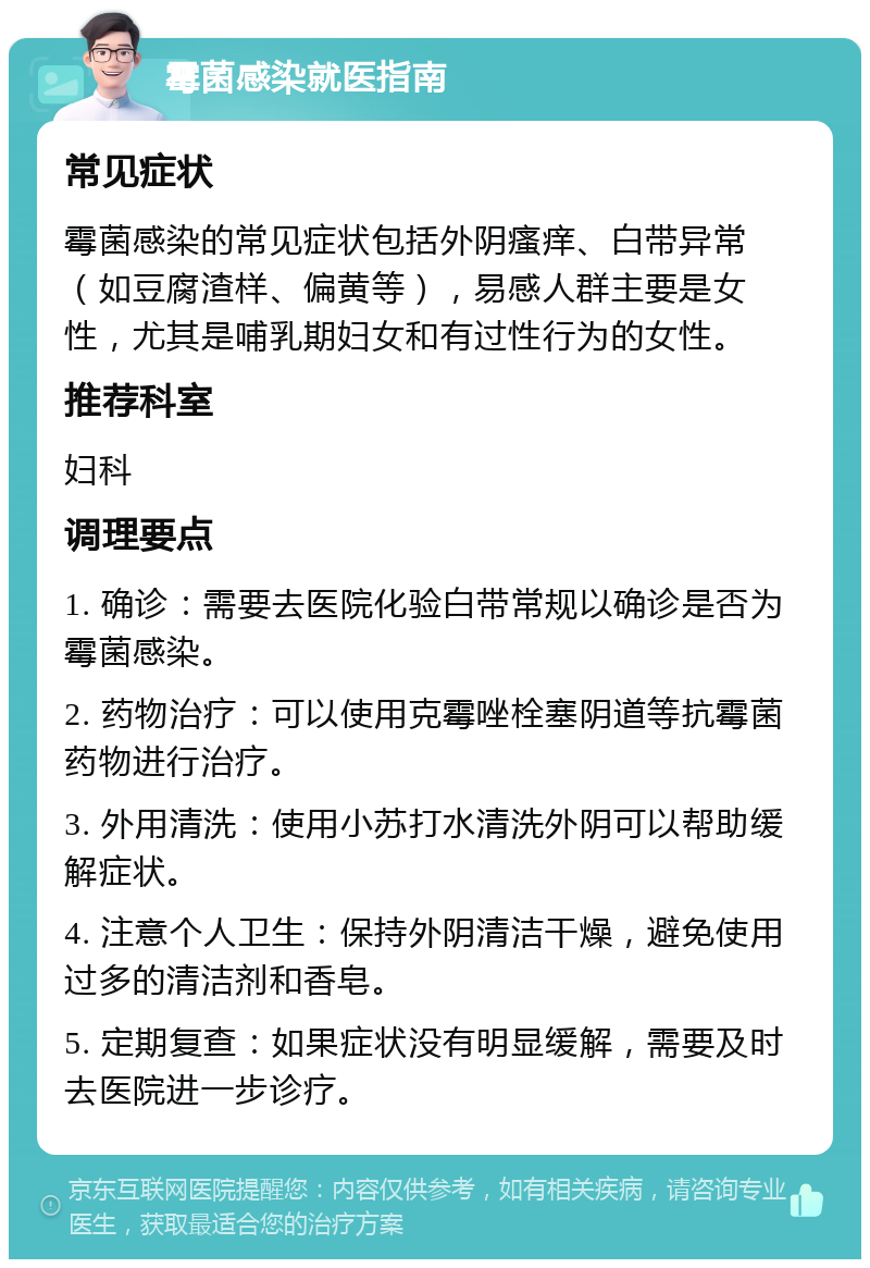 霉菌感染就医指南 常见症状 霉菌感染的常见症状包括外阴瘙痒、白带异常（如豆腐渣样、偏黄等），易感人群主要是女性，尤其是哺乳期妇女和有过性行为的女性。 推荐科室 妇科 调理要点 1. 确诊：需要去医院化验白带常规以确诊是否为霉菌感染。 2. 药物治疗：可以使用克霉唑栓塞阴道等抗霉菌药物进行治疗。 3. 外用清洗：使用小苏打水清洗外阴可以帮助缓解症状。 4. 注意个人卫生：保持外阴清洁干燥，避免使用过多的清洁剂和香皂。 5. 定期复查：如果症状没有明显缓解，需要及时去医院进一步诊疗。