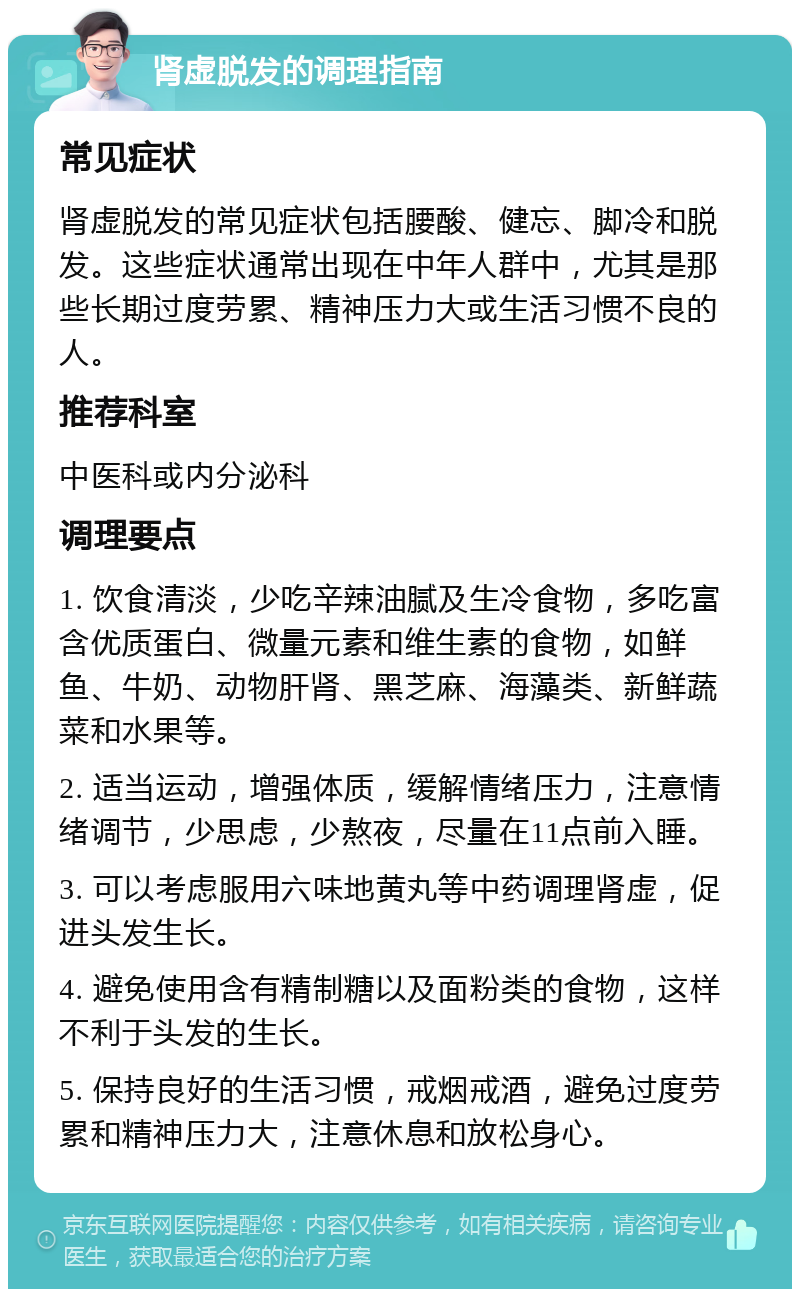 肾虚脱发的调理指南 常见症状 肾虚脱发的常见症状包括腰酸、健忘、脚冷和脱发。这些症状通常出现在中年人群中，尤其是那些长期过度劳累、精神压力大或生活习惯不良的人。 推荐科室 中医科或内分泌科 调理要点 1. 饮食清淡，少吃辛辣油腻及生冷食物，多吃富含优质蛋白、微量元素和维生素的食物，如鲜鱼、牛奶、动物肝肾、黑芝麻、海藻类、新鲜蔬菜和水果等。 2. 适当运动，增强体质，缓解情绪压力，注意情绪调节，少思虑，少熬夜，尽量在11点前入睡。 3. 可以考虑服用六味地黄丸等中药调理肾虚，促进头发生长。 4. 避免使用含有精制糖以及面粉类的食物，这样不利于头发的生长。 5. 保持良好的生活习惯，戒烟戒酒，避免过度劳累和精神压力大，注意休息和放松身心。