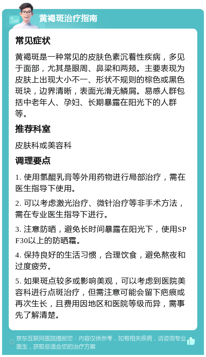 黄褐斑治疗指南 常见症状 黄褐斑是一种常见的皮肤色素沉着性疾病，多见于面部，尤其是眼周、鼻梁和两颊。主要表现为皮肤上出现大小不一、形状不规则的棕色或黑色斑块，边界清晰，表面光滑无鳞屑。易感人群包括中老年人、孕妇、长期暴露在阳光下的人群等。 推荐科室 皮肤科或美容科 调理要点 1. 使用氢醌乳膏等外用药物进行局部治疗，需在医生指导下使用。 2. 可以考虑激光治疗、微针治疗等非手术方法，需在专业医生指导下进行。 3. 注意防晒，避免长时间暴露在阳光下，使用SPF30以上的防晒霜。 4. 保持良好的生活习惯，合理饮食，避免熬夜和过度疲劳。 5. 如果斑点较多或影响美观，可以考虑到医院美容科进行点斑治疗，但需注意可能会留下疤痕或再次生长，且费用因地区和医院等级而异，需事先了解清楚。