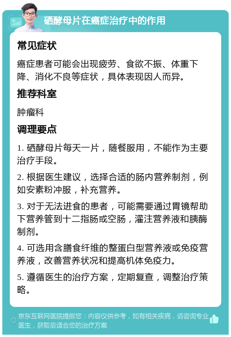 硒酵母片在癌症治疗中的作用 常见症状 癌症患者可能会出现疲劳、食欲不振、体重下降、消化不良等症状，具体表现因人而异。 推荐科室 肿瘤科 调理要点 1. 硒酵母片每天一片，随餐服用，不能作为主要治疗手段。 2. 根据医生建议，选择合适的肠内营养制剂，例如安素粉冲服，补充营养。 3. 对于无法进食的患者，可能需要通过胃镜帮助下营养管到十二指肠或空肠，灌注营养液和胰酶制剂。 4. 可选用含膳食纤维的整蛋白型营养液或免疫营养液，改善营养状况和提高机体免疫力。 5. 遵循医生的治疗方案，定期复查，调整治疗策略。