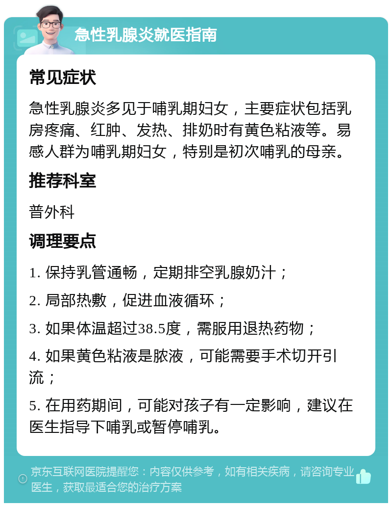 急性乳腺炎就医指南 常见症状 急性乳腺炎多见于哺乳期妇女，主要症状包括乳房疼痛、红肿、发热、排奶时有黄色粘液等。易感人群为哺乳期妇女，特别是初次哺乳的母亲。 推荐科室 普外科 调理要点 1. 保持乳管通畅，定期排空乳腺奶汁； 2. 局部热敷，促进血液循环； 3. 如果体温超过38.5度，需服用退热药物； 4. 如果黄色粘液是脓液，可能需要手术切开引流； 5. 在用药期间，可能对孩子有一定影响，建议在医生指导下哺乳或暂停哺乳。